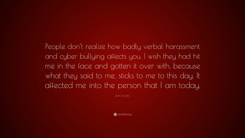 Demi Lovato Quote: “People don’t realize how badly verbal harassment and cyber bullying affects you. I wish they had hit me in the face and gotten it over with, because what they said to me, sticks to me to this day. It affected me into the person that I am today.”
