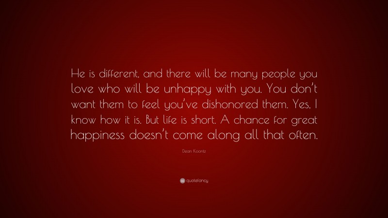Dean Koontz Quote: “He is different, and there will be many people you love who will be unhappy with you. You don’t want them to feel you’ve dishonored them. Yes, I know how it is. But life is short. A chance for great happiness doesn’t come along all that often.”