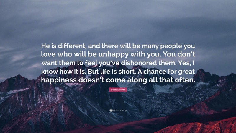 Dean Koontz Quote: “He is different, and there will be many people you love who will be unhappy with you. You don’t want them to feel you’ve dishonored them. Yes, I know how it is. But life is short. A chance for great happiness doesn’t come along all that often.”