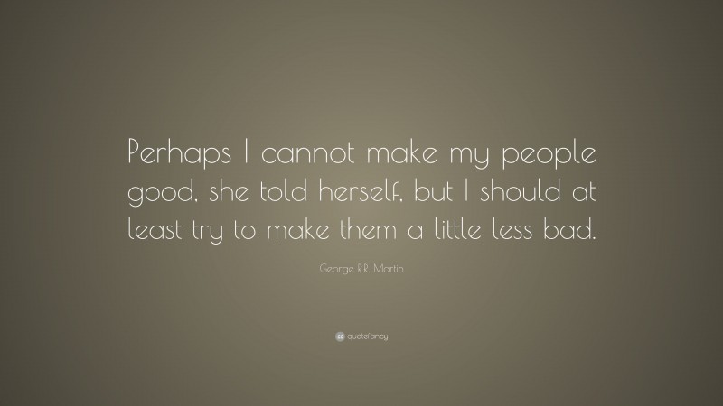 George R.R. Martin Quote: “Perhaps I cannot make my people good, she told herself, but I should at least try to make them a little less bad.”