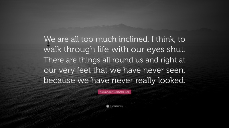 Alexander Graham Bell Quote: “We are all too much inclined, I think, to walk through life with our eyes shut. There are things all round us and right at our very feet that we have never seen, because we have never really looked.”