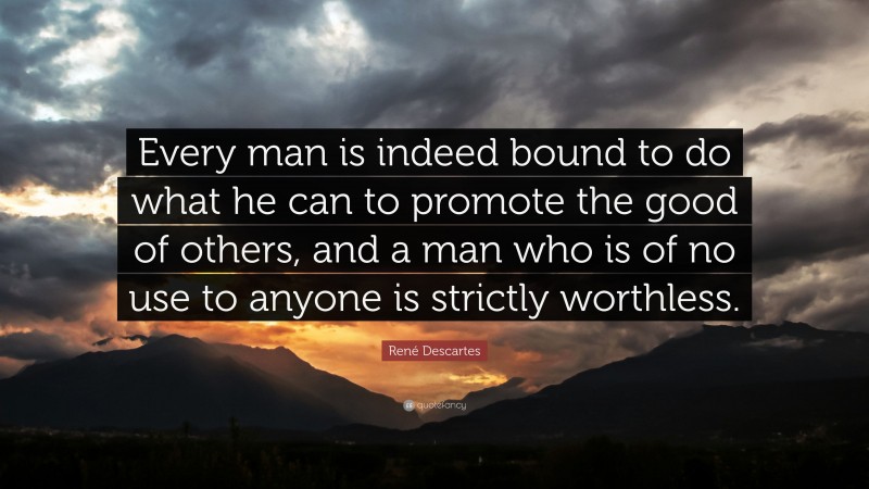René Descartes Quote: “Every man is indeed bound to do what he can to promote the good of others, and a man who is of no use to anyone is strictly worthless.”