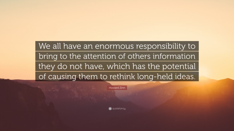 Howard Zinn Quote: “We all have an enormous responsibility to bring to the attention of others information they do not have, which has the potential of causing them to rethink long-held ideas.”