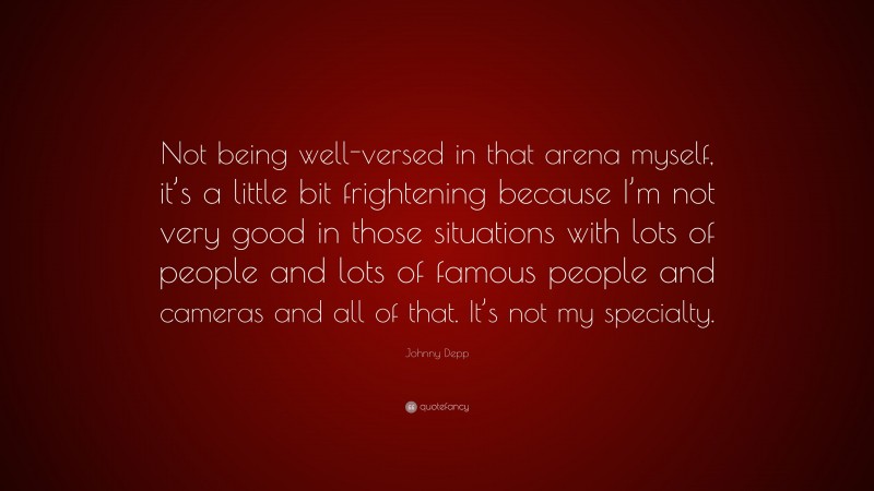 Johnny Depp Quote: “Not being well-versed in that arena myself, it’s a little bit frightening because I’m not very good in those situations with lots of people and lots of famous people and cameras and all of that. It’s not my specialty.”