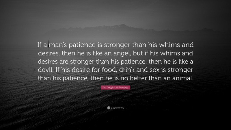 Ibn Qayyim Al-Jawziyya Quote: “If a man’s patience is stronger than his whims and desires, then he is like an angel, but if his whims and desires are stronger than his patience, then he is like a devil. If his desire for food, drink and sex is stronger than his patience, then he is no better than an animal.”