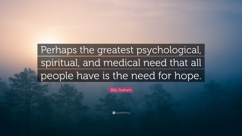 Billy Graham Quote: “Perhaps the greatest psychological, spiritual, and medical need that all people have is the need for hope.”