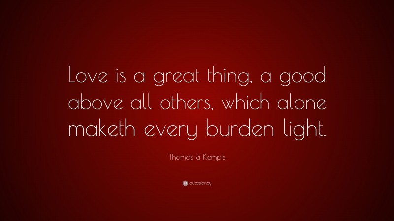 Thomas à Kempis Quote: “Love is a great thing, a good above all others, which alone maketh every burden light.”