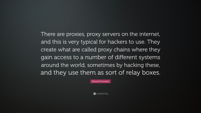 Edward Snowden Quote: “There are proxies, proxy servers on the internet, and this is very typical for hackers to use. They create what are called proxy chains where they gain access to a number of different systems around the world, sometimes by hacking these, and they use them as sort of relay boxes.”