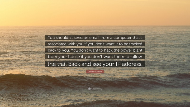 Edward Snowden Quote: “You shouldn’t send an email from a computer that’s associated with you if you don’t want it to be tracked back to you. You don’t want to hack the power plant from your house if you don’t want them to follow the trail back and see your IP address.”