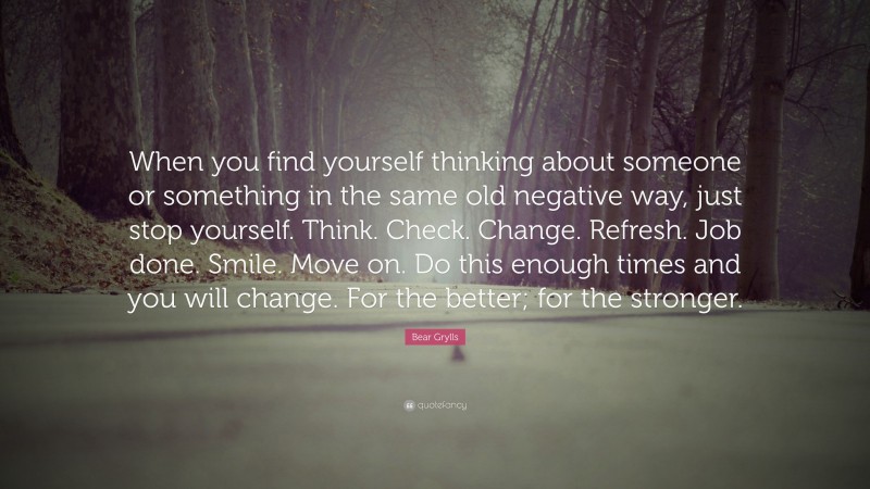 Bear Grylls Quote: “When you find yourself thinking about someone or something in the same old negative way, just stop yourself. Think. Check. Change. Refresh. Job done. Smile. Move on. Do this enough times and you will change. For the better; for the stronger.”
