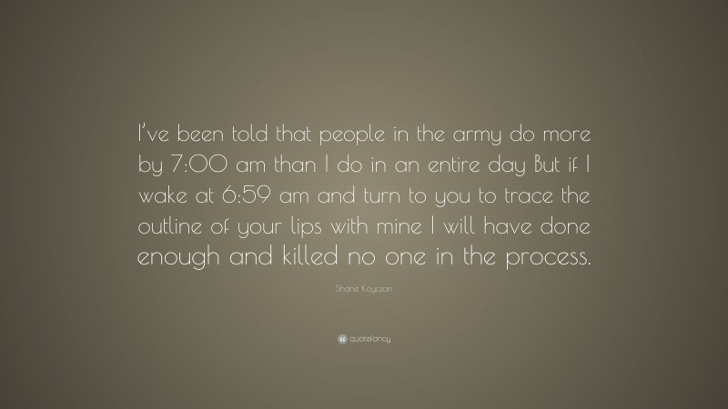 Shane Koyczan Quote: “I’ve been told that people in the army do more by 7:00 am than I do in an entire day But if I wake at 6:59 am and turn to you to trace the outline of your lips with mine I will have done enough and killed no one in the process.”