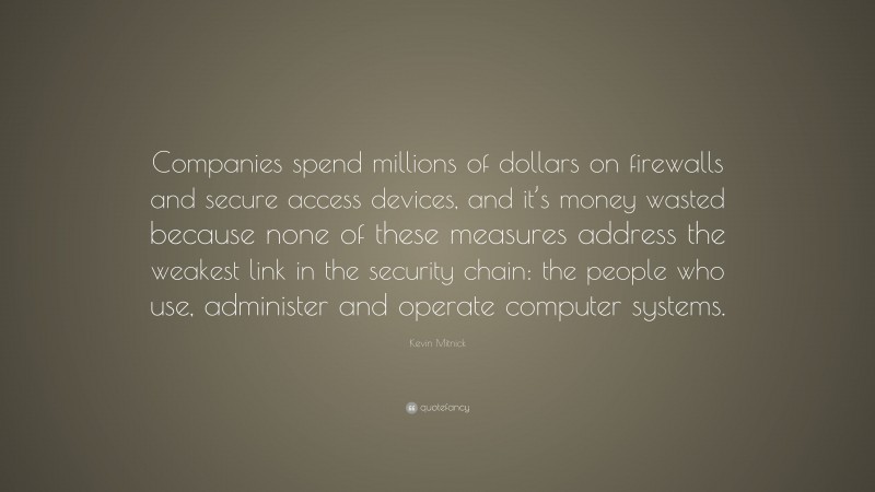 Kevin Mitnick Quote: “Companies spend millions of dollars on firewalls and secure access devices, and it’s money wasted because none of these measures address the weakest link in the security chain: the people who use, administer and operate computer systems.”