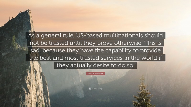 Edward Snowden Quote: “As a general rule, US-based multinationals should not be trusted until they prove otherwise. This is sad, because they have the capability to provide the best and most trusted services in the world if they actually desire to do so.”