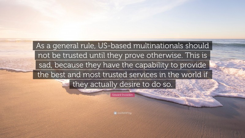 Edward Snowden Quote: “As a general rule, US-based multinationals should not be trusted until they prove otherwise. This is sad, because they have the capability to provide the best and most trusted services in the world if they actually desire to do so.”