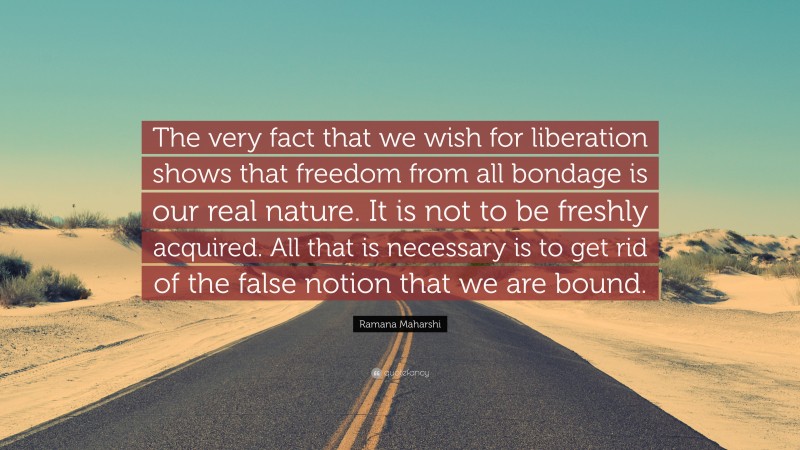 Ramana Maharshi Quote: “The very fact that we wish for liberation shows that freedom from all bondage is our real nature. It is not to be freshly acquired. All that is necessary is to get rid of the false notion that we are bound.”