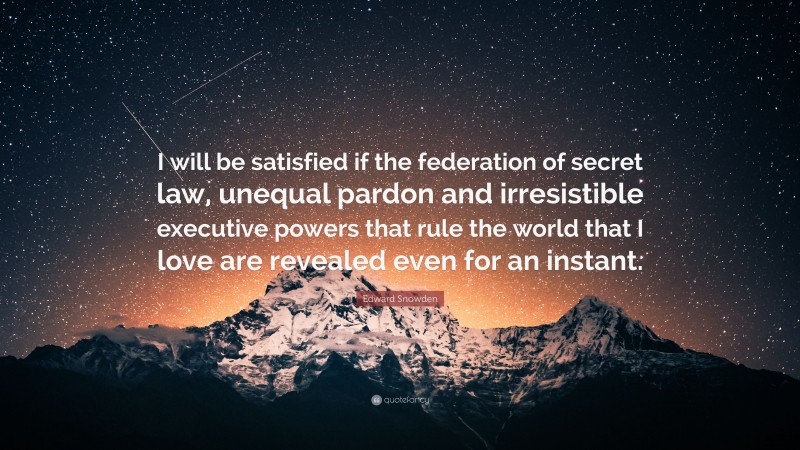 Edward Snowden Quote: “I will be satisfied if the federation of secret law, unequal pardon and irresistible executive powers that rule the world that I love are revealed even for an instant.”