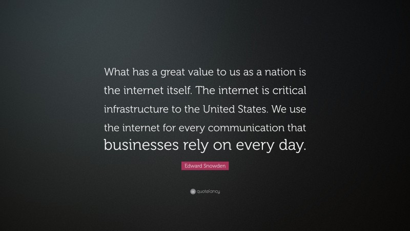 Edward Snowden Quote: “What has a great value to us as a nation is the internet itself. The internet is critical infrastructure to the United States. We use the internet for every communication that businesses rely on every day.”