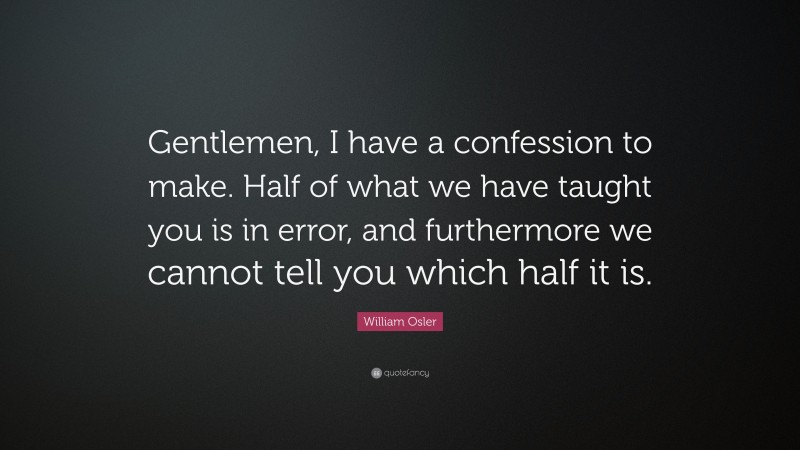 William Osler Quote: “Gentlemen, I have a confession to make. Half of what we have taught you is in error, and furthermore we cannot tell you which half it is.”