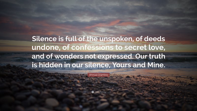 Ahmad Shamloo Quote: “Silence is full of the unspoken, of deeds undone, of confessions to secret love, and of wonders not expressed. Our truth is hidden in our silence, Yours and Mine.”