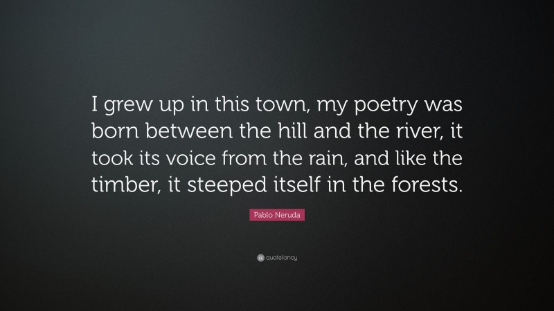 Pablo Neruda Quote: “I grew up in this town, my poetry was born between the hill and the river, it took its voice from the rain, and like the timber, it steeped itself in the forests.”