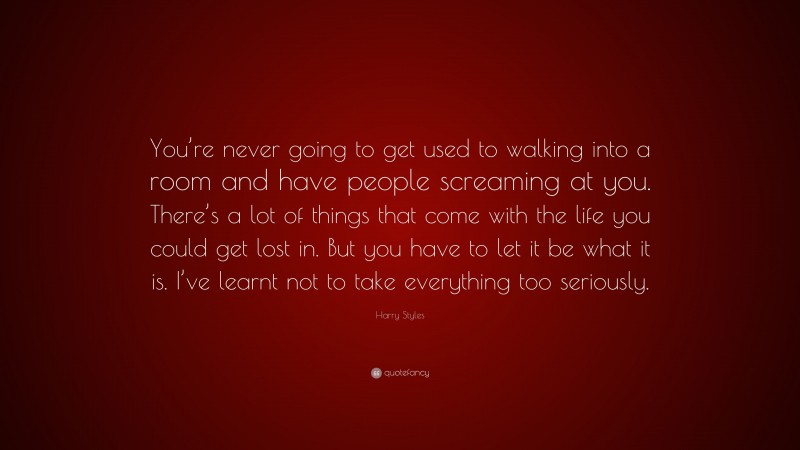 Harry Styles Quote: “You’re never going to get used to walking into a room and have people screaming at you. There’s a lot of things that come with the life you could get lost in. But you have to let it be what it is. I’ve learnt not to take everything too seriously.”