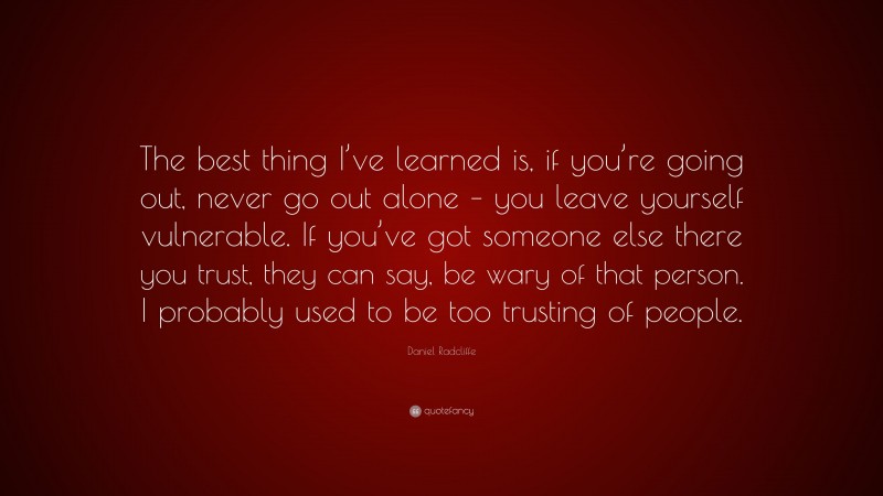 Daniel Radcliffe Quote: “The best thing I’ve learned is, if you’re going out, never go out alone – you leave yourself vulnerable. If you’ve got someone else there you trust, they can say, be wary of that person. I probably used to be too trusting of people.”