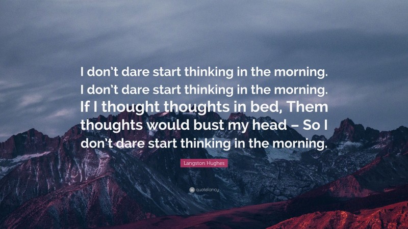 Langston Hughes Quote: “I don’t dare start thinking in the morning. I don’t dare start thinking in the morning. If I thought thoughts in bed, Them thoughts would bust my head – So I don’t dare start thinking in the morning.”