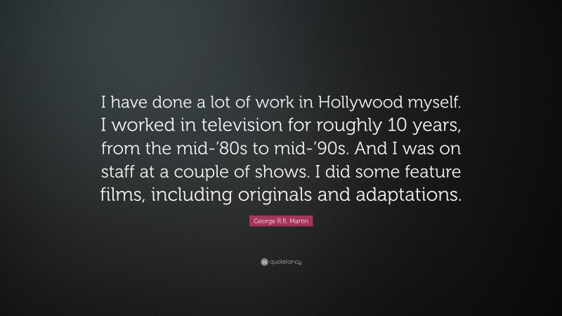 George R.R. Martin Quote: “I have done a lot of work in Hollywood myself. I worked in television for roughly 10 years, from the mid-’80s to mid-’90s. And I was on staff at a couple of shows. I did some feature films, including originals and adaptations.”