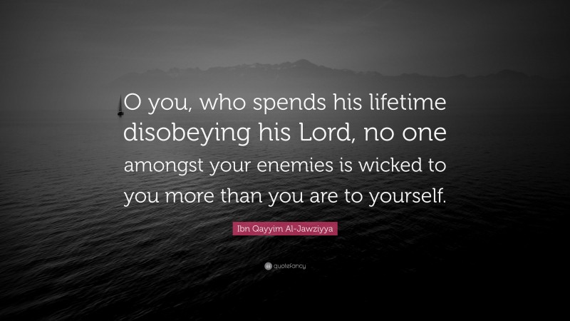 Ibn Qayyim Al-Jawziyya Quote: “O you, who spends his lifetime disobeying his Lord, no one amongst your enemies is wicked to you more than you are to yourself.”