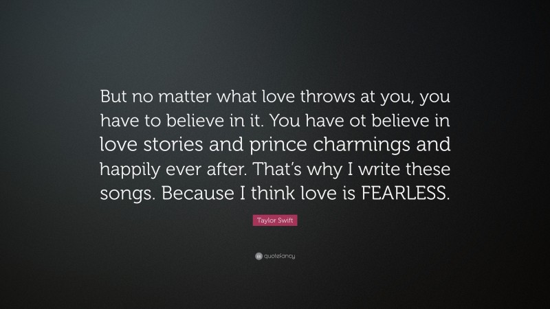 Taylor Swift Quote: “But no matter what love throws at you, you have to believe in it. You have ot believe in love stories and prince charmings and happily ever after. That’s why I write these songs. Because I think love is FEARLESS.”