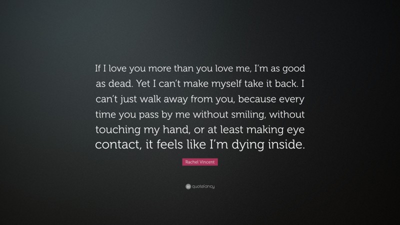 Rachel Vincent Quote: “If I love you more than you love me, I’m as good as dead. Yet I can’t make myself take it back. I can’t just walk away from you, because every time you pass by me without smiling, without touching my hand, or at least making eye contact, it feels like I’m dying inside.”