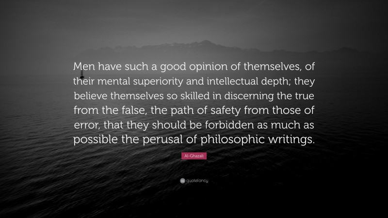 Al-Ghazali Quote: “Men have such a good opinion of themselves, of their mental superiority and intellectual depth; they believe themselves so skilled in discerning the true from the false, the path of safety from those of error, that they should be forbidden as much as possible the perusal of philosophic writings.”