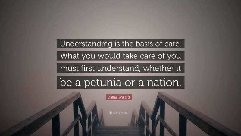 Dallas Willard Quote: “Understanding is the basis of care. What you would take care of you must first understand, whether it be a petunia or a nation.”