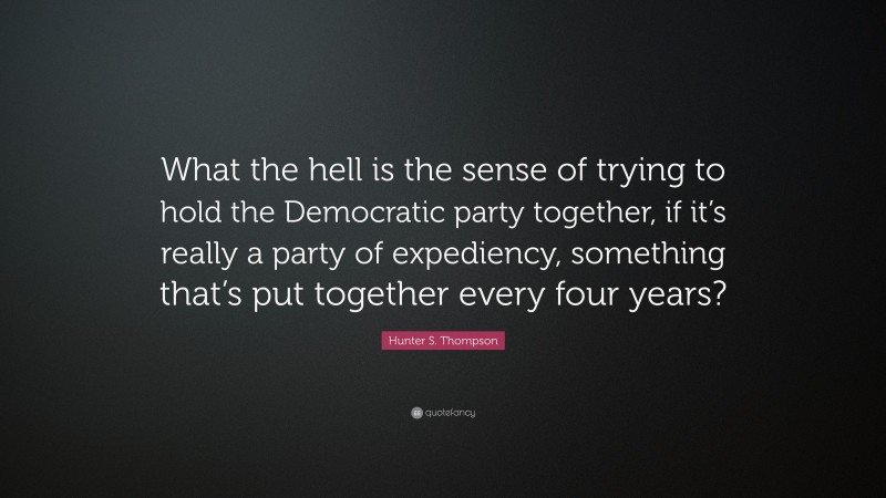 Hunter S. Thompson Quote: “What the hell is the sense of trying to hold the Democratic party together, if it’s really a party of expediency, something that’s put together every four years?”