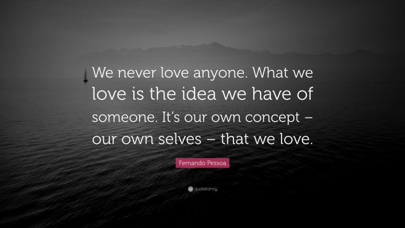 Fernando Pessoa Quote: “We never love anyone. What we love is the idea we have of someone. It’s our own concept – our own selves – that we love.”
