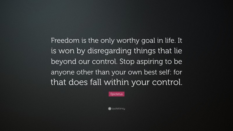 Epictetus Quote: “Freedom is the only worthy goal in life. It is won by disregarding things that lie beyond our control. Stop aspiring to be anyone other than your own best self: for that does fall within your control.”