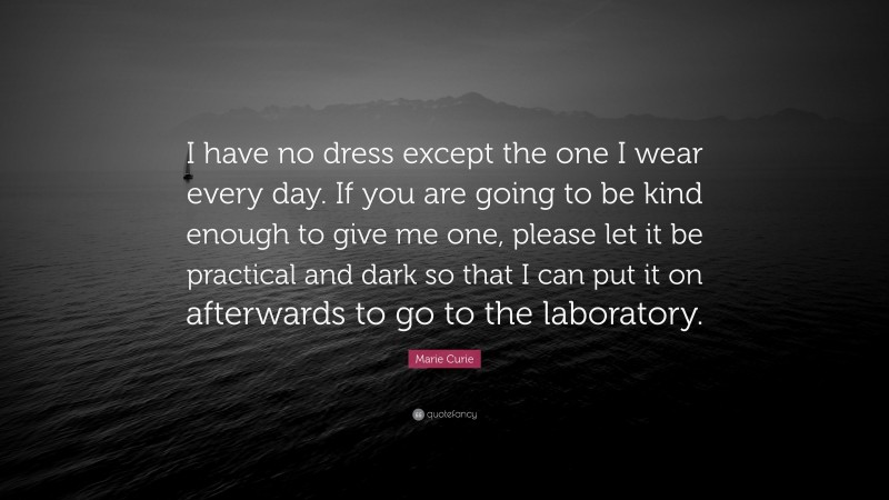 Marie Curie Quote: “I have no dress except the one I wear every day. If you are going to be kind enough to give me one, please let it be practical and dark so that I can put it on afterwards to go to the laboratory.”