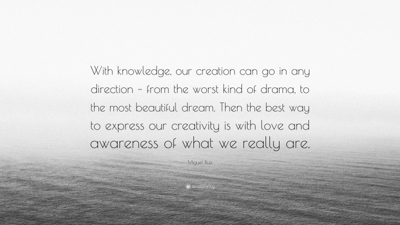 Miguel Ruiz Quote: “With knowledge, our creation can go in any direction – from the worst kind of drama, to the most beautiful dream. Then the best way to express our creativity is with love and awareness of what we really are.”