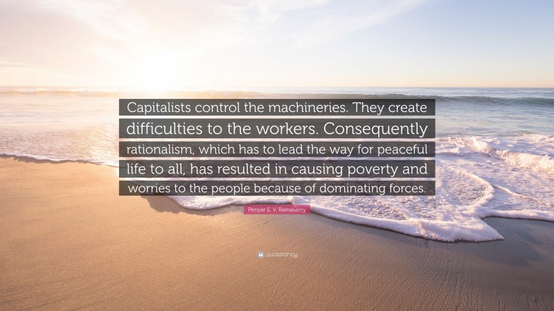 Periyar E. V. Ramasamy Quote: “Capitalists control the machineries. They create difficulties to the workers. Consequently rationalism, which has to lead the way for peaceful life to all, has resulted in causing poverty and worries to the people because of dominating forces.”