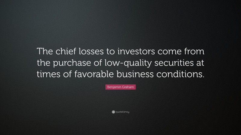 Benjamin Graham Quote: “The chief losses to investors come from the purchase of low-quality securities at times of favorable business conditions.”