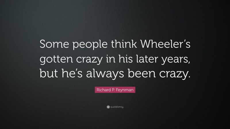 Richard P. Feynman Quote: “Some people think Wheeler’s gotten crazy in his later years, but he’s always been crazy.”