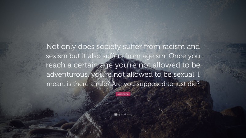 Madonna Quote: “Not only does society suffer from racism and sexism but it also suffers from ageism. Once you reach a certain age you’re not allowed to be adventurous, you’re not allowed to be sexual. I mean, is there a rule? Are you supposed to just die?”