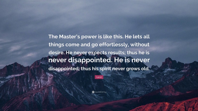 Laozi Quote: “The Master’s power is like this. He lets all things come and go effortlessly, without desire. He never expects results; thus he is never disappointed. He is never disappointed; thus his spirit never grows old.”