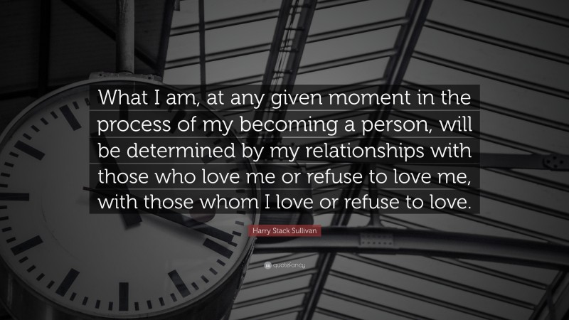 Harry Stack Sullivan Quote: “What I am, at any given moment in the process of my becoming a person, will be determined by my relationships with those who love me or refuse to love me, with those whom I love or refuse to love.”