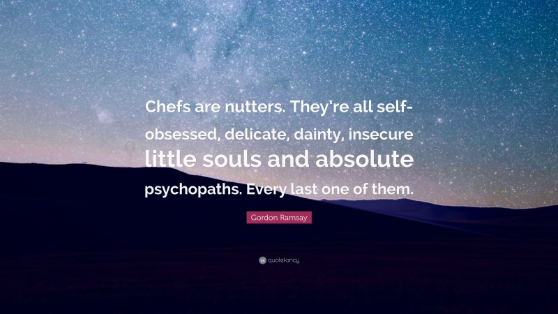 Gordon Ramsay Quote: “Chefs are nutters. They’re all self-obsessed, delicate, dainty, insecure little souls and absolute psychopaths. Every last one of them.”