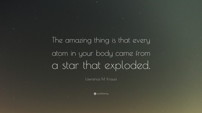 Lawrence M. Krauss Quote: “The amazing thing is that every atom in your body came from a star that exploded.”