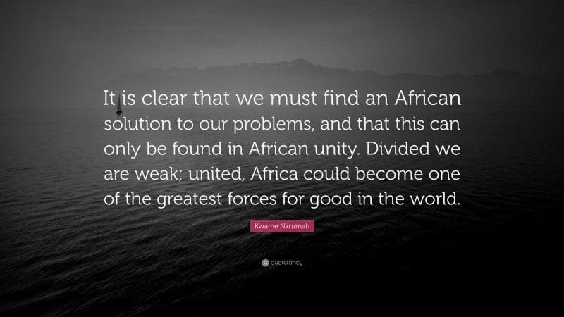 Kwame Nkrumah Quote: “It is clear that we must find an African solution to our problems, and that this can only be found in African unity. Divided we are weak; united, Africa could become one of the greatest forces for good in the world.”