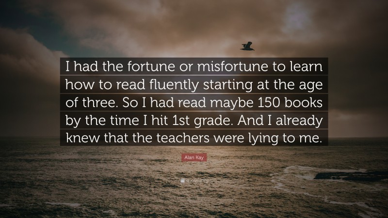 Alan Kay Quote: “I had the fortune or misfortune to learn how to read fluently starting at the age of three. So I had read maybe 150 books by the time I hit 1st grade. And I already knew that the teachers were lying to me.”
