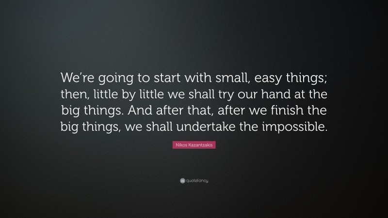 Nikos Kazantzakis Quote: “We’re going to start with small, easy things; then, little by little we shall try our hand at the big things. And after that, after we finish the big things, we shall undertake the impossible.”