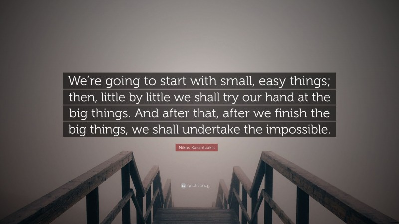 Nikos Kazantzakis Quote: “We’re going to start with small, easy things; then, little by little we shall try our hand at the big things. And after that, after we finish the big things, we shall undertake the impossible.”
